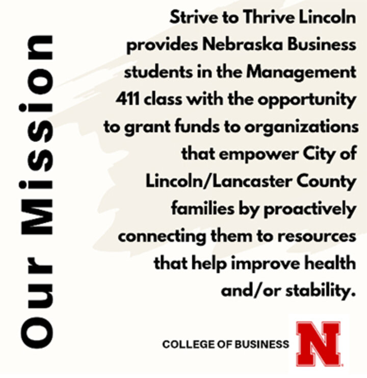 Strive to Thrive Lincoln provides Nebraska Business students in the Management 411 class with the opportunity to grant funds to organizations that empower City of Lincoln/Lancaster County families by proactively connecting them to resources that help improve health and/or stability.