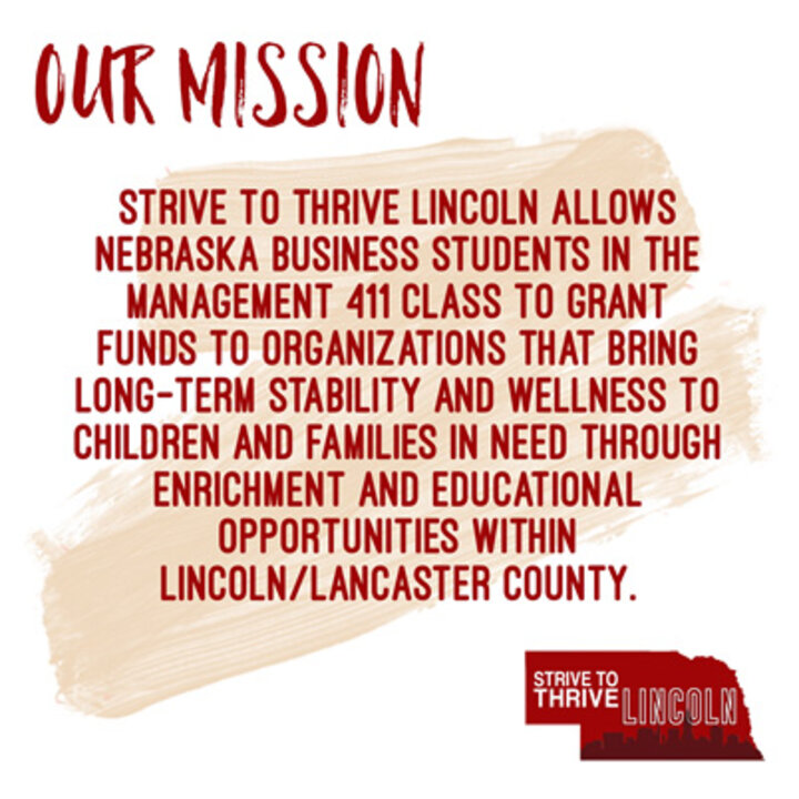 Strive to Thrive Lincoln allows Nebraska Business students in the Management 411 class to grant funds to organizations that bring long-term stability and wellness to children and families in need through enrichment and educational opportunities within Lincoln/Lancaster County.
