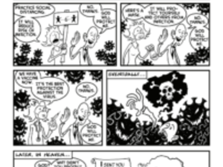 Six-panel black and white cartoon titled “An old joke” with an asterisk indicating “Updated for modern times.” A person repeatedly refuses to practic preventive measures against contracting COVID-19, for example wearing masks, social distancing, and getting vaccinated, because "God will protect them." Later, in Heaven, they meet a figure with a bushy beard and ask, "God? Why didn't you protect me?" The figure replies,"I sent you social distancing, masks, and a vaccine. What else do you want?"