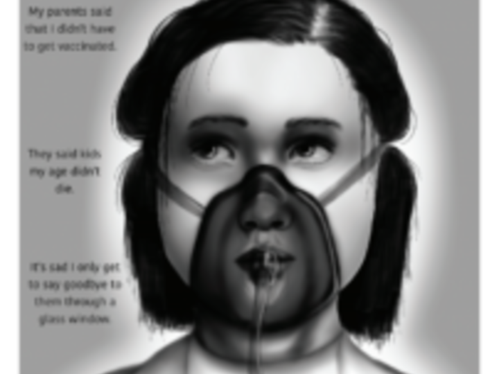 Black and white digital drawing of the face of an adolescent wearing an oxygen mask, looking solemn. Text: “My parents said that I didn’t have to get vaccinated. They said kids my age didn’t die. It’s sad I only get to say goodbye to them through a glass window.”