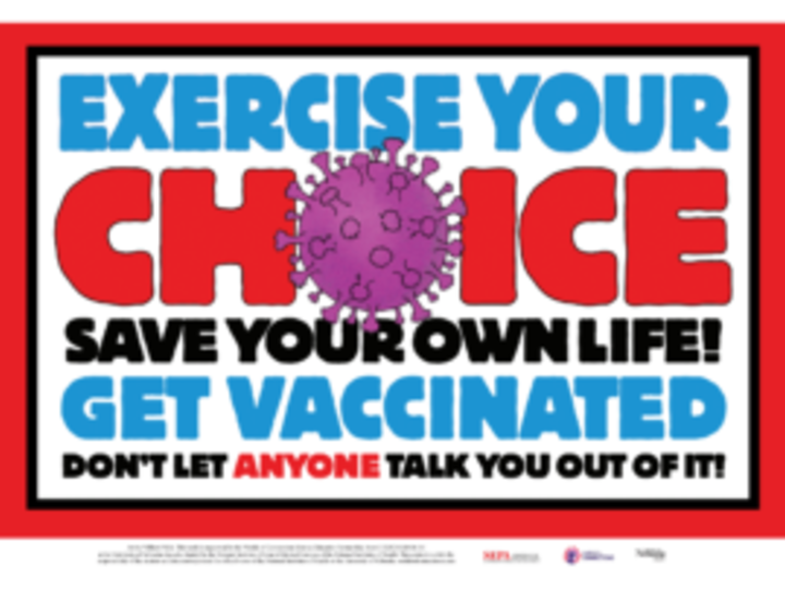 In thick, bold, blue, red and black lettering: “Exercise your choice. Save your own life! Get vaccinated. Don’t let anyone talk you out of it!” The word “choice,” in red, takes up a third of the poster, and the “O” is a purple SARS-CoV-2 virus